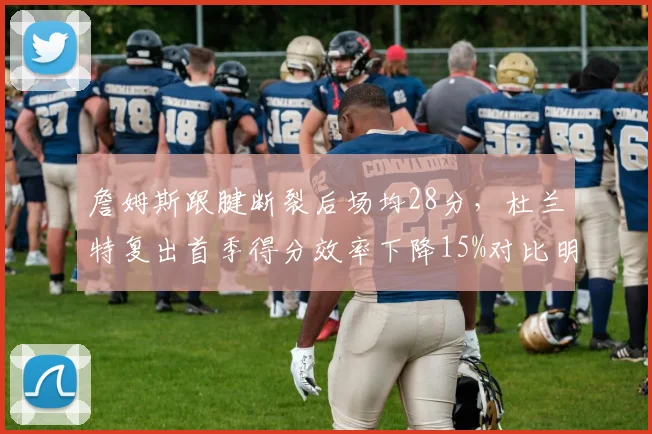 詹姆斯跟腱断裂后场均28分,杜兰特复出首季得分效率下降15%对比明显
