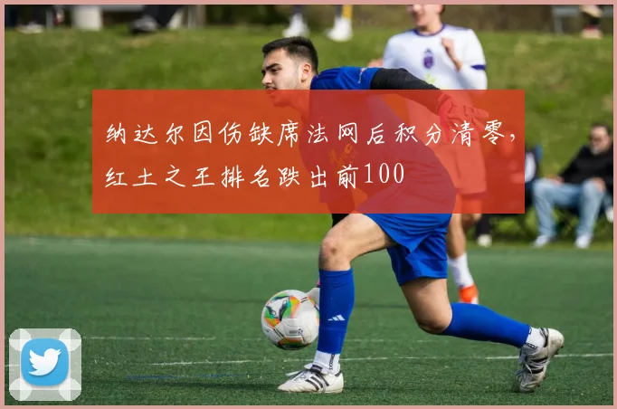 纳达尔因伤缺席法网后积分清零，红土之王排名跌出前100