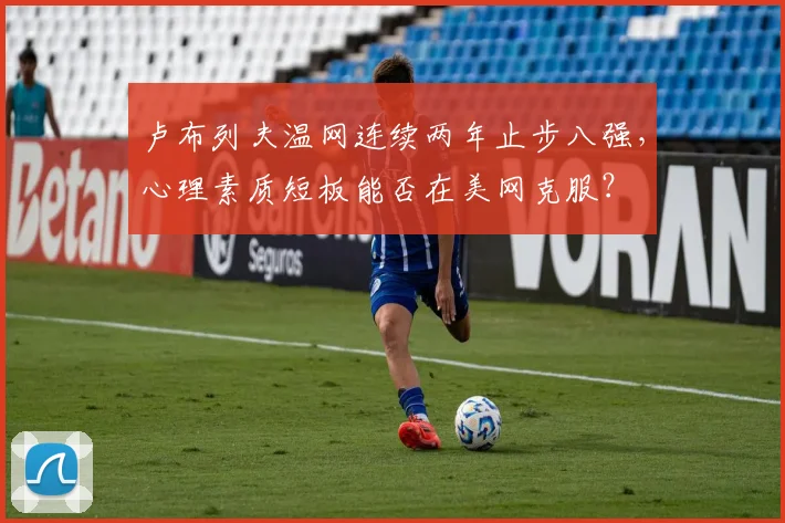 卢布列夫温网连续两年止步八强,心理素质短板能否在美网克服?