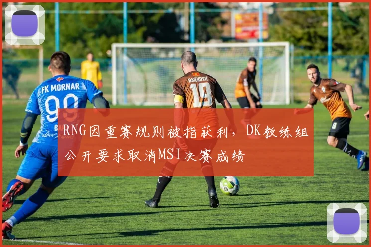 RNG因重赛规则被指获利，DK教练组公开要求取消MSI决赛成绩