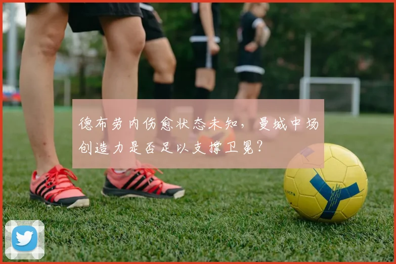 德布劳内伤愈状态未知,曼城中场创造力是否足以支撑卫冕?