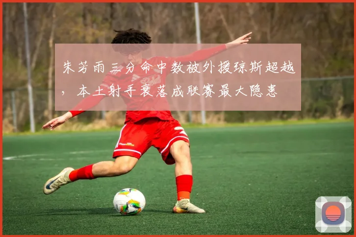 朱芳雨三分命中数被外援琼斯超越,本土射手衰落成联赛最大隐患