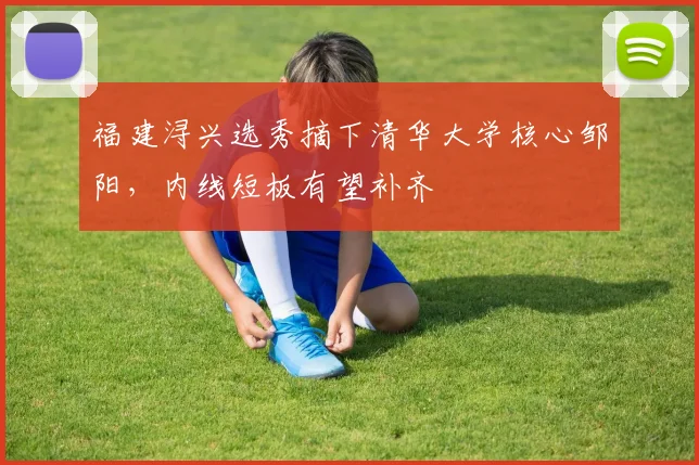 福建浔兴选秀摘下清华大学核心邹阳，内线短板有望补齐