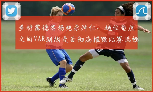 多特蒙德客场绝杀拜仁,越位毫厘之间VAR划线是否彻底摧毁比赛流畅性?