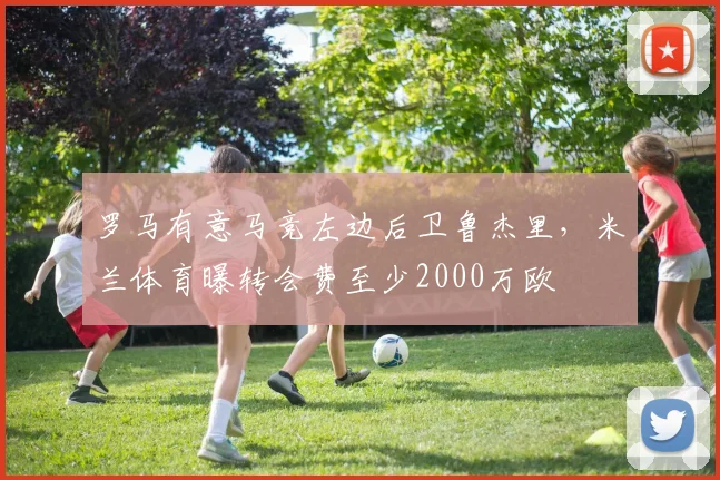 罗马有意马竞左边后卫鲁杰里，米兰体育曝转会费至少2000万欧
