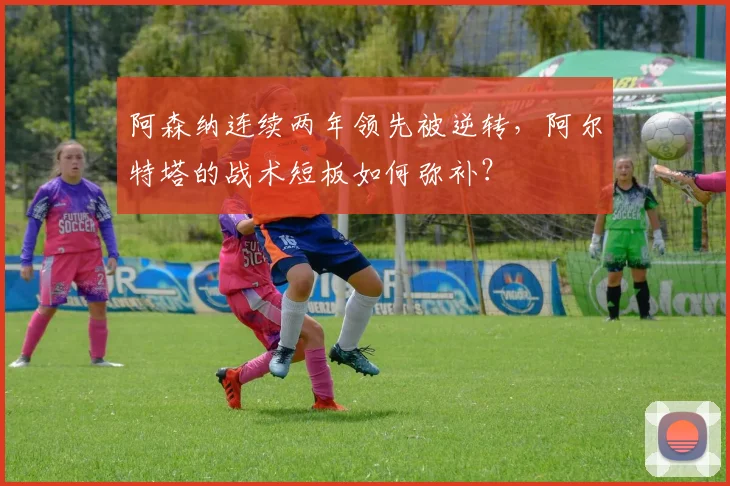 阿森纳连续两年领先被逆转,阿尔特塔的战术短板如何弥补?
