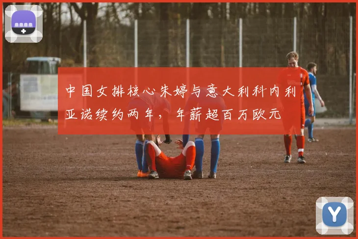 中国女排核心朱婷与意大利科内利亚诺续约两年,年薪超百万欧元