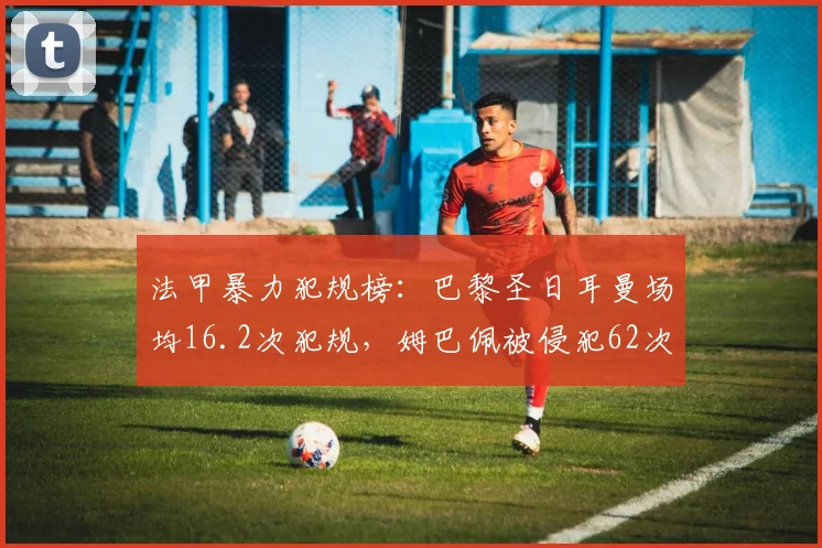 法甲暴力犯规榜:巴黎圣日耳曼场均16.2次犯规,姆巴佩被侵犯62次居首