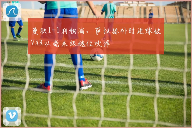 曼联1-1利物浦，萨拉赫补时进球被VAR以毫米级越位吹掉